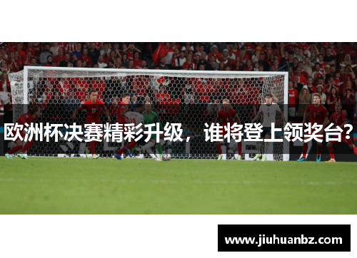欧洲杯决赛精彩升级，谁将登上领奖台？