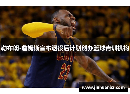 勒布朗-詹姆斯宣布退役后计划创办篮球青训机构