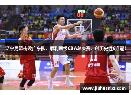 辽宁男篮击败广东队，顺利晋级CBA总决赛，创历史性6连冠！