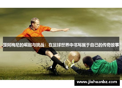 楚阿梅尼的崛起与挑战：在足球世界中书写属于自己的传奇故事