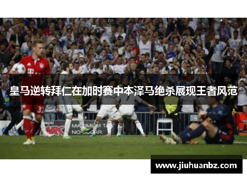 皇马逆转拜仁在加时赛中本泽马绝杀展现王者风范